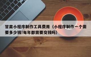 泽州甘肃小程序制作工具费用（小程序制作一个需要多少钱!每年都需要交钱吗）