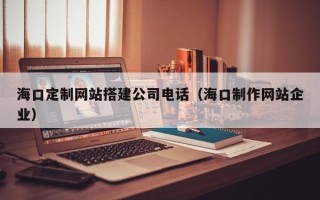 泽州海口定制网站搭建公司电话（海口制作网站企业）