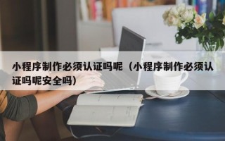 泽州小程序制作必须认证吗呢（小程序制作必须认证吗呢安全吗）