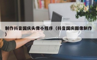 泽州制作抖音国庆头像小程序（抖音国庆图像制作）