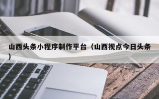 泽州山西头条小程序制作平台（山西视点今日头条）